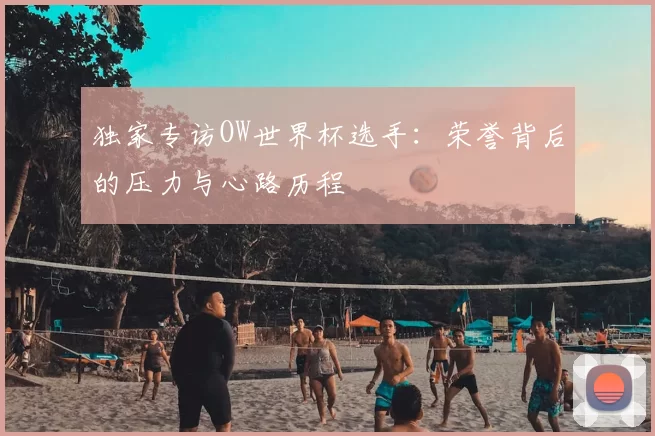 独家专访OW世界杯选手:荣誉背后的压力与心路历程